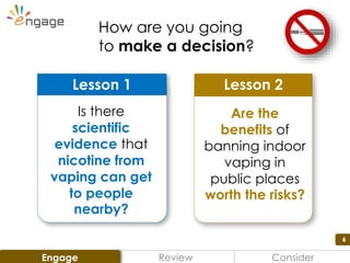 6
Lesson 2
Are the
benefits of
banning indoor
vaping in
public places
worth the risks?
Lesson 1
Is there
scientific
evidence that
nicotine from
vaping can get
to people
nearby?
How are you going
to make a decision?
Review ConsiderEngage
 