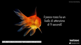 @pasqborriello
il pesce rosso ha un
livello di attenzione
di 9 secondi!
Il livello medio di attenzione degli utenti è sceso a 8 secondi.
fonte: Epic Content Marketing
 