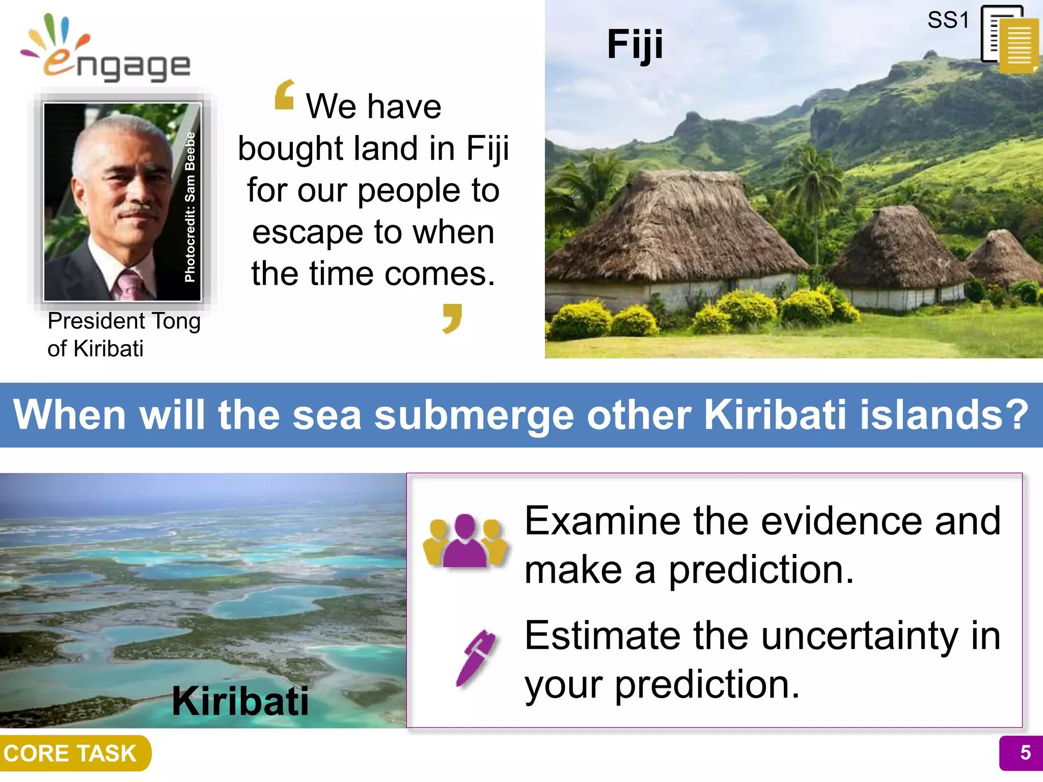 5
When will the sea submerge other Kiribati islands?
5CORE TASK
SS1
Fiji
Examine the evidence and
make a prediction.
Estimate the uncertainty in
your prediction.
We have
bought land in Fiji
for our people to
escape to when
the time comes.
Kiribati
President Tong
of Kiribati
Photocredit:SamBeebe
 