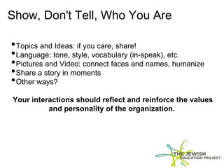 Show, Don't Tell, Who You Are
•Topics and Ideas: if you care, share!
•Language: tone, style, vocabulary (in-speak), etc.
•Pictures and Video: connect faces and names, humanize
•Share a story in moments
•Other ways?
Your interactions should reflect and reinforce the values
and personality of the organization.
 