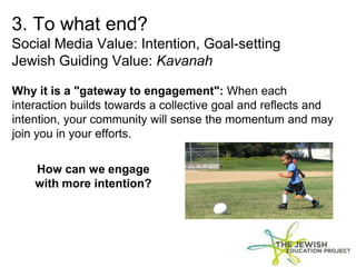 3. To what end?
Social Media Value: Intention, Goal-setting
Jewish Guiding Value: Kavanah
Why it is a "gateway to engagement": When each
interaction builds towards a collective goal and reflects and
intention, your community will sense the momentum and may
join you in your efforts.
How can we engage
with more intention?
 