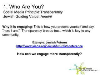 1. Who Are You?
Social Media Principle:Transparency
Jewish Guiding Value: Hineini
Why it is engaging: This is how you present yourself and say
"here I am." Transparency breeds trust, which is key to any
community.
Example: Jewish Futures
http://www.jesna.org/jewishfutures/conference
How can we engage more transparently?
 