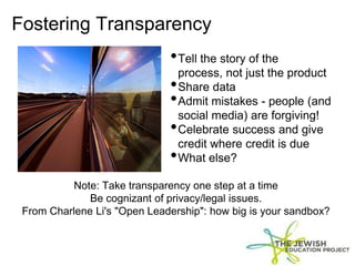 Fostering Transparency
Note: Take transparency one step at a time
Be cognizant of privacy/legal issues.
From Charlene Li's "Open Leadership": how big is your sandbox?
•Tell the story of the
process, not just the product
•Share data
•Admit mistakes - people (and
social media) are forgiving!
•Celebrate success and give
credit where credit is due
•What else?
 