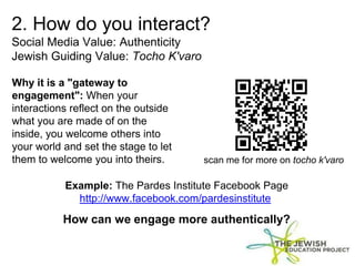 2. How do you interact?
Social Media Value: Authenticity
Jewish Guiding Value: Tocho K'varo
Why it is a "gateway to
engagement": When your
interactions reflect on the outside
what you are made of on the
inside, you welcome others into
your world and set the stage to let
them to welcome you into theirs.
Example: The Pardes Institute Facebook Page
http://www.facebook.com/pardesinstitute
How can we engage more authentically?
scan me for more on tocho k'varo
 