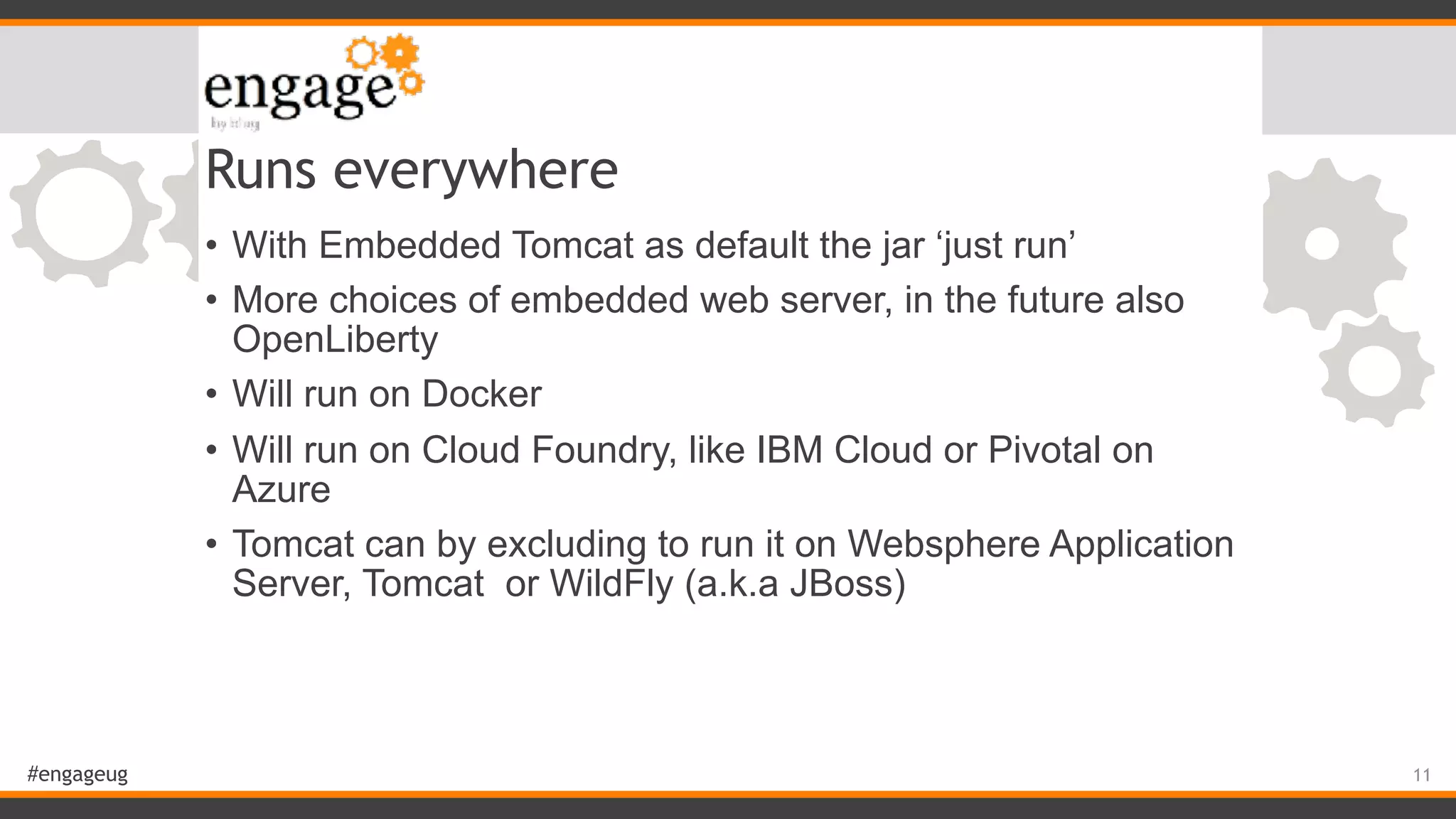 #engageug Runs everywhere • With Embedded Tomcat as default the jar ‘just run’ • More choices of embedded web server, in the future also OpenLiberty • Will run on Docker • Will run on Cloud Foundry, like IBM Cloud or Pivotal on Azure • Tomcat can by excluding to run it on Websphere Application Server, Tomcat or WildFly (a.k.a JBoss) 11 