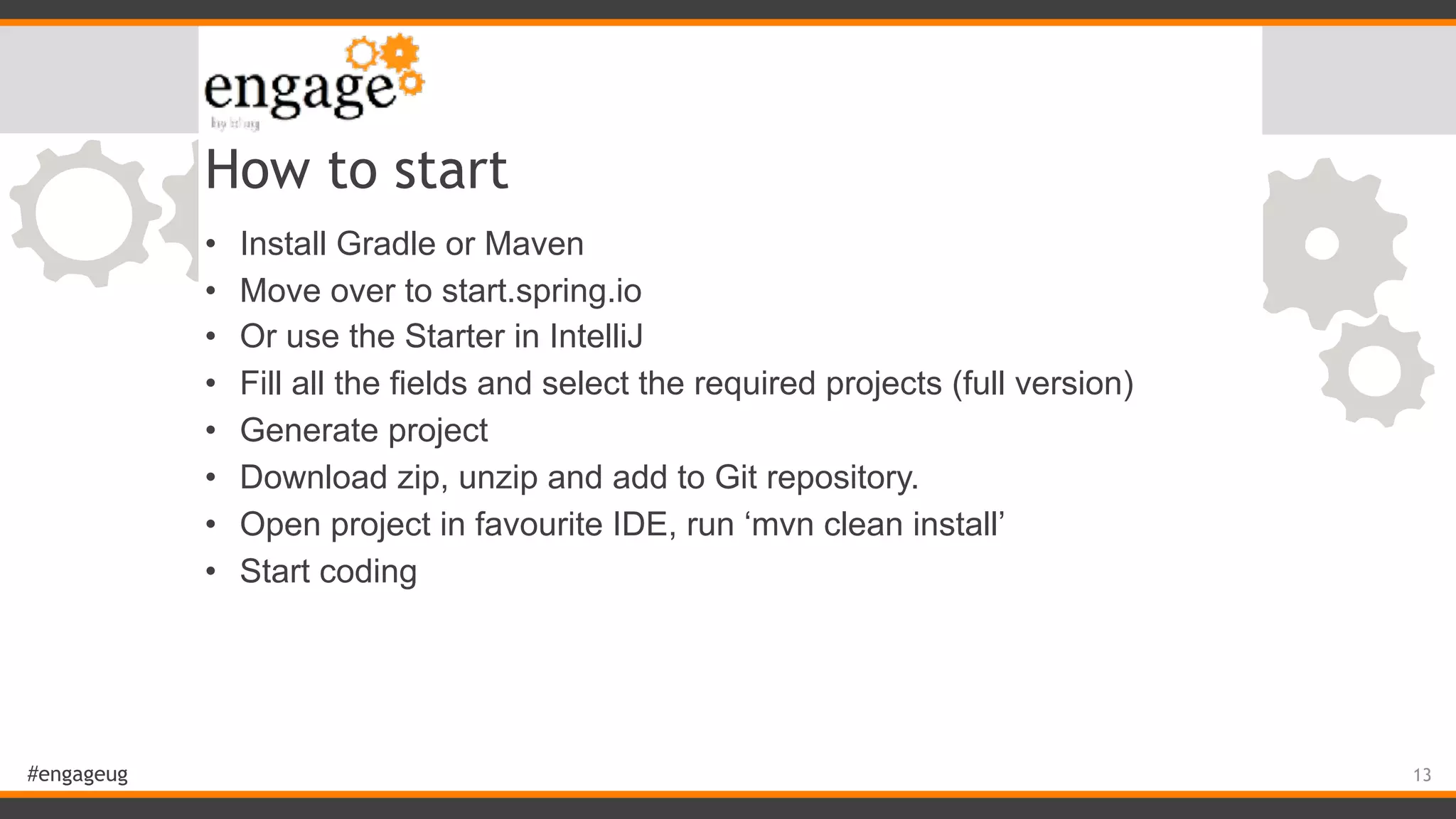 #engageug How to start • Install Gradle or Maven • Move over to start.spring.io • Or use the Starter in IntelliJ • Fill all the fields and select the required projects (full version) • Generate project • Download zip, unzip and add to Git repository. • Open project in favourite IDE, run ‘mvn clean install’ • Start coding 13 