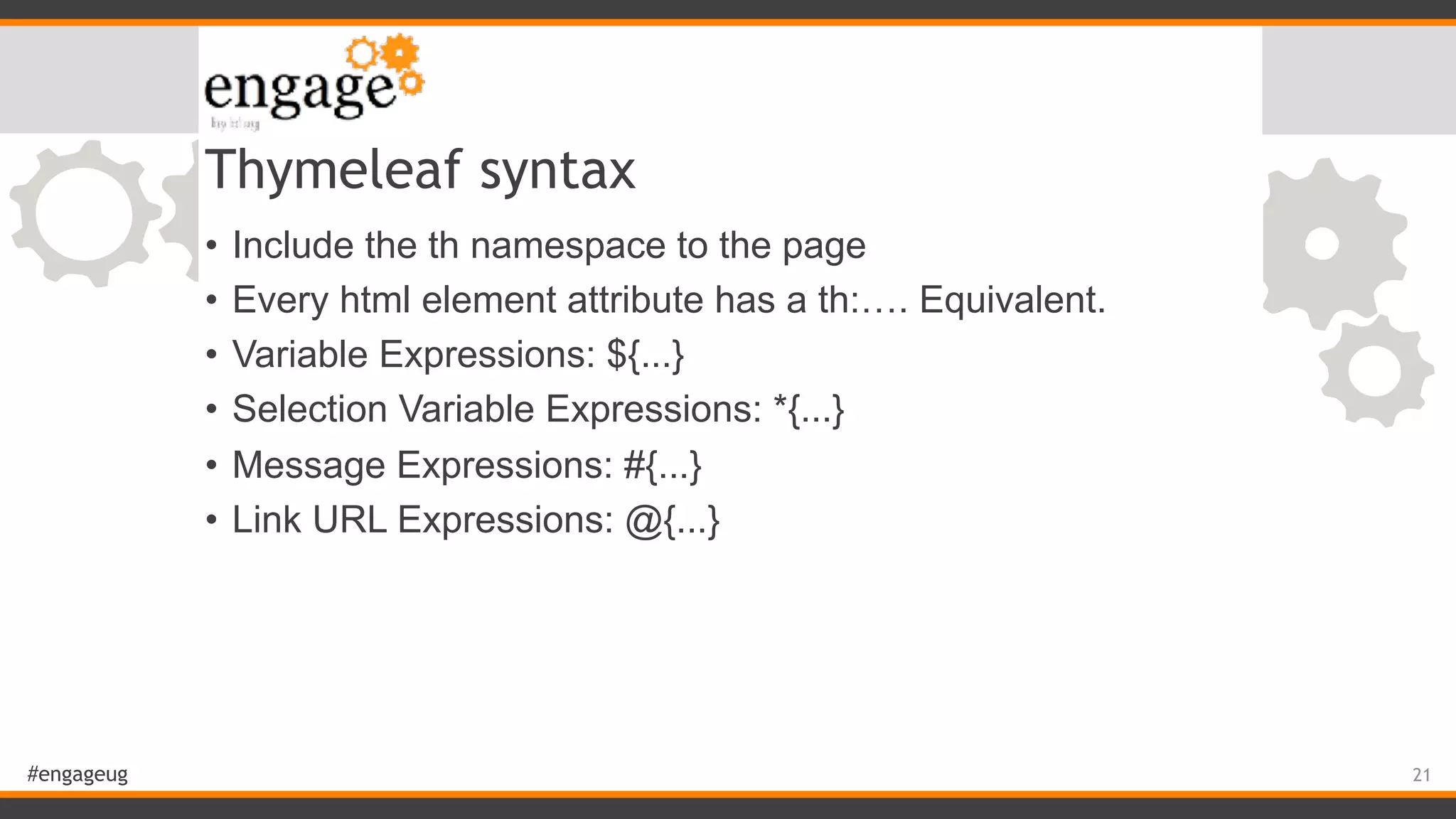#engageug Thymeleaf syntax • Include the th namespace to the page • Every html element attribute has a th:…. Equivalent. • Variable Expressions: ${...} • Selection Variable Expressions: *{...} • Message Expressions: #{...} • Link URL Expressions: @{...} 21 