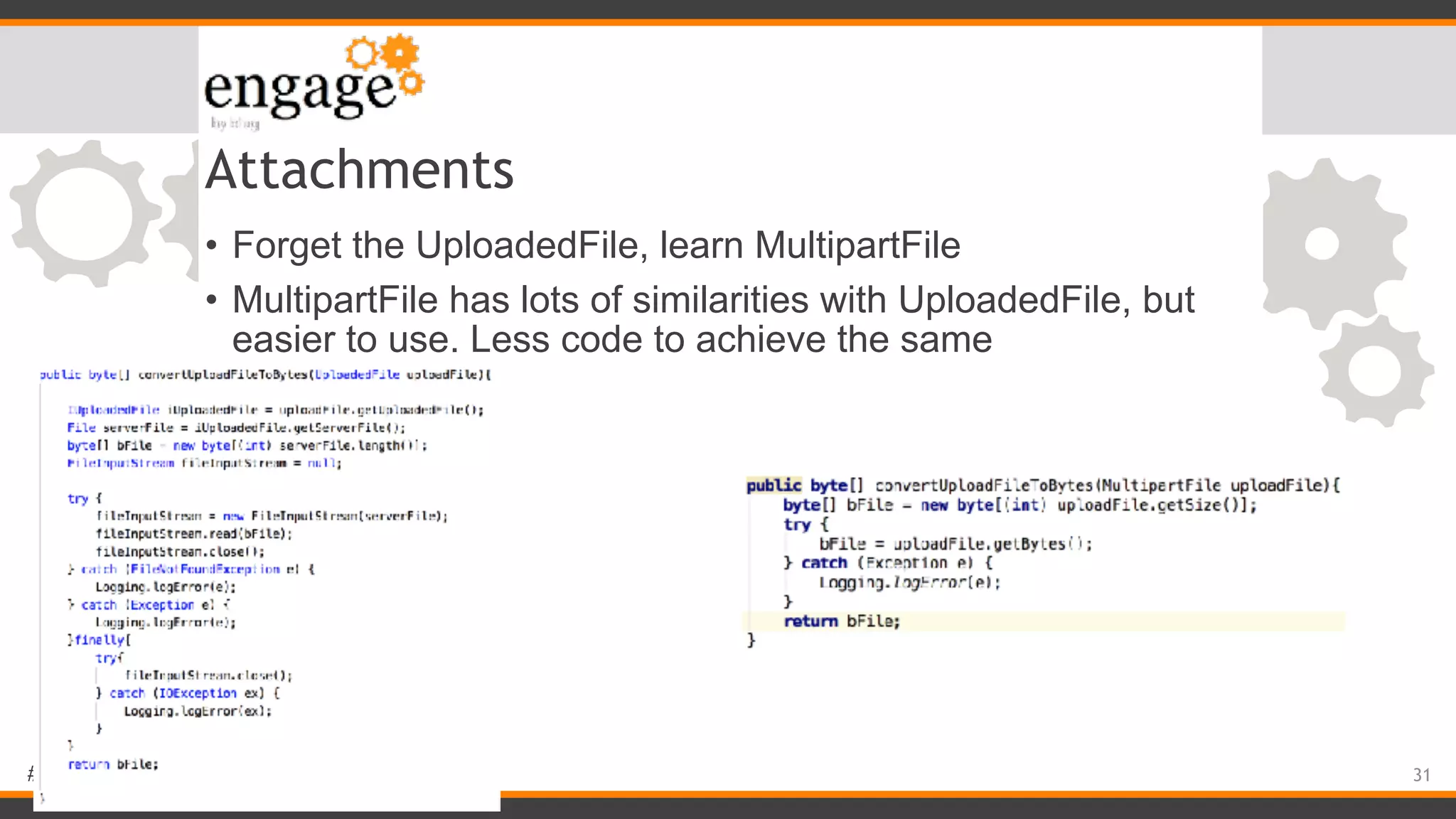 #engageug Attachments • Forget the UploadedFile, learn MultipartFile • MultipartFile has lots of similarities with UploadedFile, but easier to use. Less code to achieve the same 31 