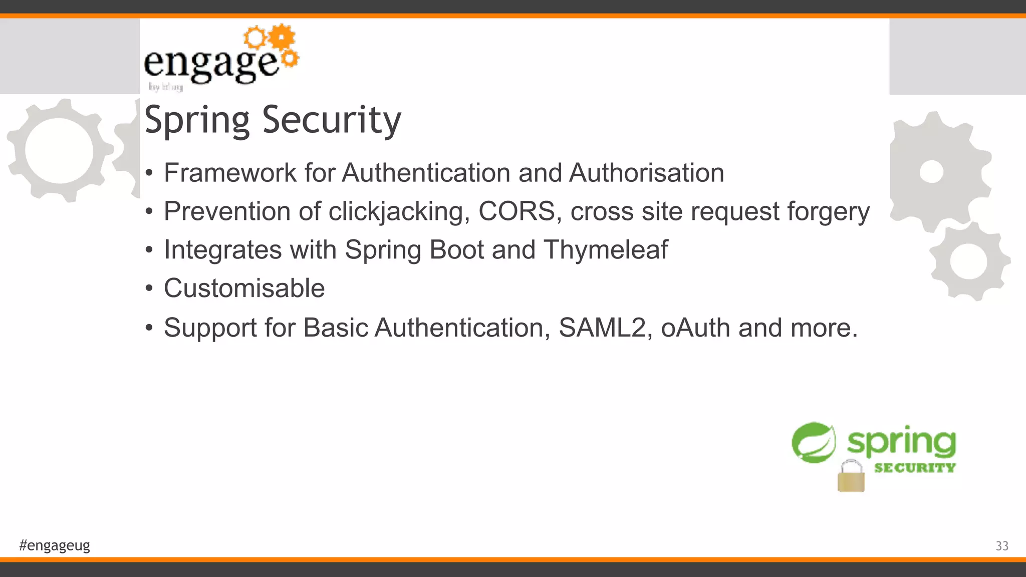 #engageug Spring Security • Framework for Authentication and Authorisation • Prevention of clickjacking, CORS, cross site request forgery • Integrates with Spring Boot and Thymeleaf • Customisable • Support for Basic Authentication, SAML2, oAuth and more. 33 