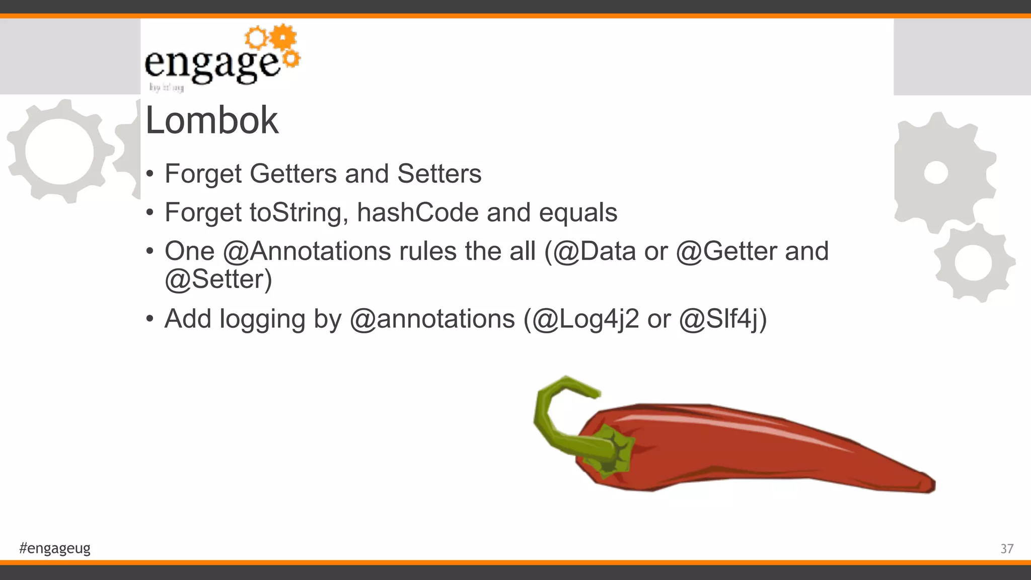 #engageug Lombok • Forget Getters and Setters • Forget toString, hashCode and equals • One @Annotations rules the all (@Data or @Getter and @Setter) • Add logging by @annotations (@Log4j2 or @Slf4j) 37 
