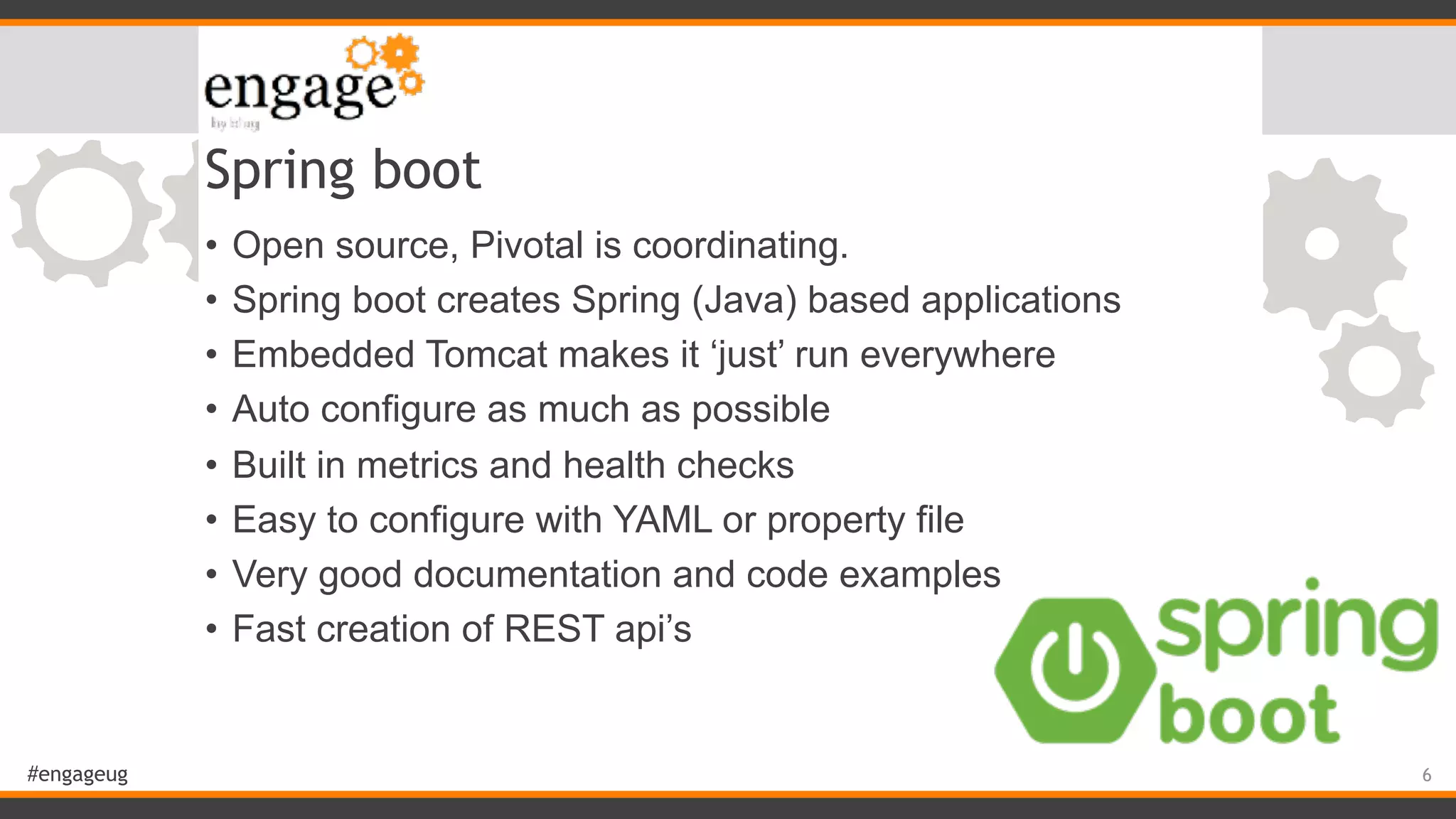 #engageug Spring boot • Open source, Pivotal is coordinating. • Spring boot creates Spring (Java) based applications • Embedded Tomcat makes it ‘just’ run everywhere • Auto configure as much as possible • Built in metrics and health checks • Easy to configure with YAML or property file • Very good documentation and code examples • Fast creation of REST api’s 6 