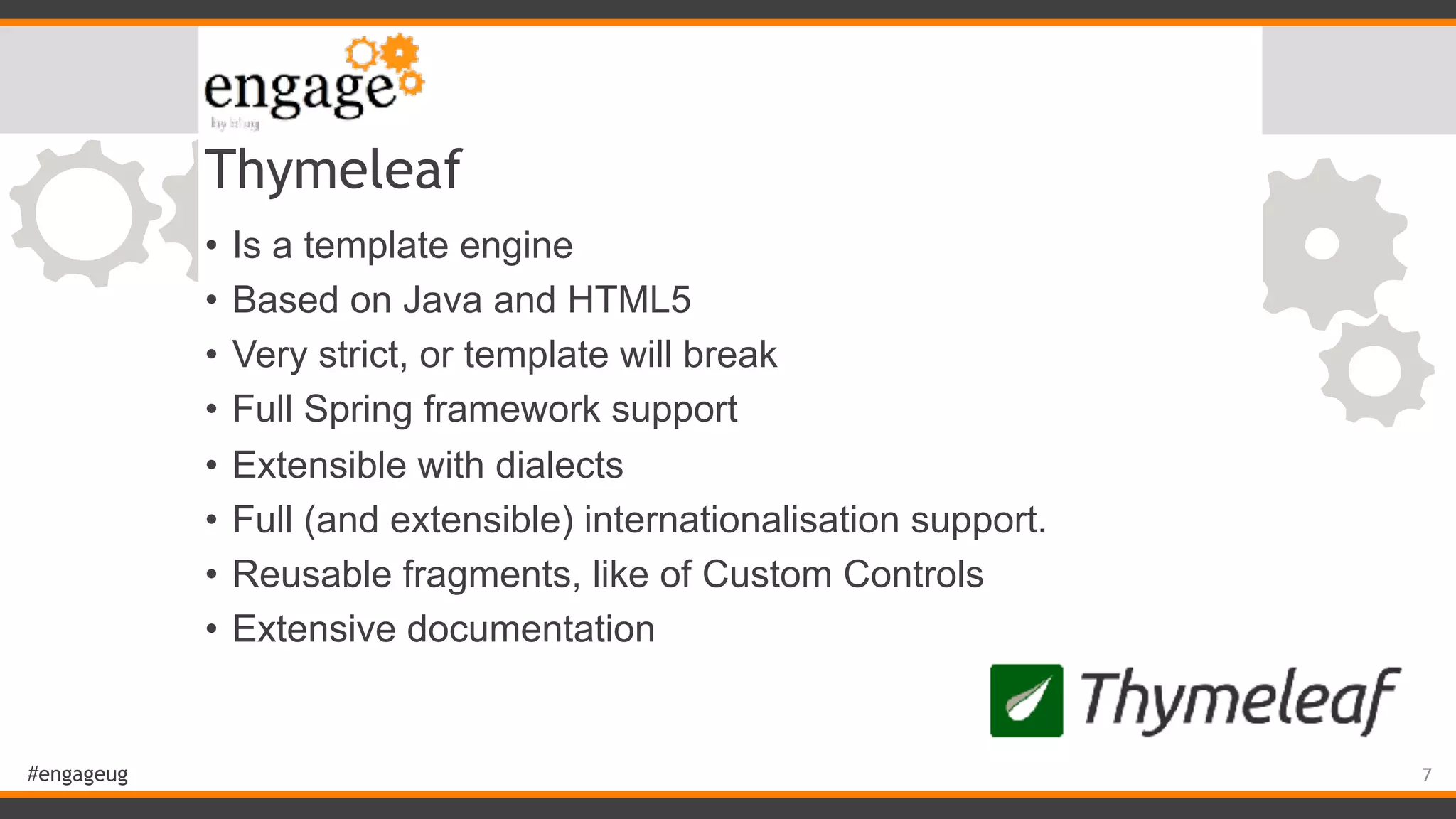 #engageug Thymeleaf • Is a template engine • Based on Java and HTML5 • Very strict, or template will break • Full Spring framework support • Extensible with dialects • Full (and extensible) internationalisation support. • Reusable fragments, like of Custom Controls • Extensive documentation 7 