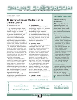 DECEMBER 2007
By Mingsheng Dai, PhD
The success of an online course
depends greatly on how actively
engaged students are with the
instructor, with their classmates, with
the content, with technology, and
with course management tools.
Interactivity in any teaching and
learning context involves students
responding to information, seeking
instructors’ feedback, reflecting on the
feedback, and acting to appropriately
tailor personal learning experience.
In many cases, effects of interac-
tion in an online environment can
be richer than in face-to-face situa-
tions, since students can critically
evaluate their understanding of the
content by sharing their knowledge
and experiences in discussion
questions and postings.
Engaging activities for online
courses are designed to be relevant
to the content, associated with
course objectives and outcomes,
require active involvement from
students, increase retention, and be
fun and rewarding. Simply clicking a
link, or uploading a file, is just the
first step toward other experiences
of interactive learning.
Here are some of my methods
and examples in creating engaging
activities for online courses.
1. Syllabus quiz
To reinforce policies, deadlines,
expectations, projects, etc., specified
in the syllabus, I have created a
syllabus quiz to test students’
understanding of course outcomes,
to stress their responsibilities, and
to communicate my expectations. It
has to be completed within the first
week of the course and students
need a 100 percent score.
2. Interview report
Most online students are working
adults with very busy and
demanding schedules. They tend to
work at their own pace and in
isolation. To reduce loneliness and
to increase their awareness of the
learning community, I use the dis-
cussion board not only for them to
introduce each other as a get-to-
know-you activity in the first week,
but also to have them interview each
other on the topics and report back
to the discussion board. This offers
a vivid description of what each
student has learned from his or her
interview partner. Students find this
activity helpful because it gives
them another opportunity to interact
with each another.
3. Feedback survey
When the course is one-third of
2
Blogs or Discussion Boards?
3
Retention of Online Students
4
Online Teaching Fundamentals:
If You Build It
(or Link to It), Can They Use It?
6
Teaching Online with Errol:
Online Teaching: Perfect for
Student-Centered Learning!
InThisIssue
10 Ways to Engage Students in an
Online Course
Tips from the Pros
Hybrid Course Design
Considerations
Creating a hybrid course
poses challenges that
differ from those of creating a
face-to-face or online course.
Here are some questions to
keep in mind as you create a
hybrid course:
• What are the learning
outcomes for your course?
• Which learning outcomes
are best suited to the online
environment and which are
appropriate for the face-to-
face classroom?
• How will you integrate your
online and face-to-face
course components?
• What will online discussions
add to your course?
• What challenges regarding
online discussions do you
anticipate? How will you
handle these challenges?
• How will you assess the
work in each setting?
Source: University of
Wisconsin-Milwaukee Learning
Technology Center. “Questions
for Reflection on Creating
Hybrid Courses.” Accessed
Nov. 14, 2007 at http://
www4.uwm.edu/ltc/hybrid/fa
culty_resources/questions.cfm.
@
Continued on page 8 >>
A MAGNA PUBLICATION
 