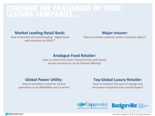 Copyright, Capgemini © 2013. All rights reserved.
Major	
  Insurer:	
  
How	
  to	
  provide	
  customer	
  centric	
  insurance	
  advice?	
  
Market	
  Leading	
  Retail	
  Bank:	
  	
  
How	
  to	
  become	
  the	
  world	
  leading	
  	
  “digital	
  bank	
  
with	
  branches	
  by	
  2016”?	
  	
  
Analogue	
  Food	
  Retailer:	
  	
  
How	
  to	
  move	
  from	
  mono	
  channel	
  bricks	
  and	
  mortar	
  
service	
  provision	
  to	
  an	
  all-­‐channel	
  oﬀering?	
  	
  	
  
Global	
  Power	
  UDlity:	
  	
  
How	
  to	
  transform	
  customer	
  service	
  
operaBons	
  at	
  an	
  aﬀordable	
  cost	
  to	
  serve?	
  	
  	
  
Top	
  Global	
  Luxury	
  Retailer:	
  	
  
How	
  to	
  maintain	
  the	
  pace	
  of	
  change	
  and	
  
innovaBon	
  required	
  to	
  be	
  a	
  world	
  leader?	
  	
  	
  
CONSIDER THE CHALLENGES OF THESE
LEADING COMPANIES…
@BenGilchriest	
  
 
