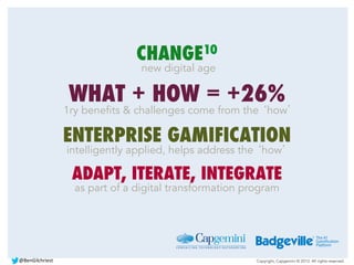 Copyright, Capgemini © 2013. All rights reserved.
CHANGE10
new digital age
WHAT + HOW = +26%
1ry benefits & challenges come from the ‘how’
ENTERPRISE GAMIFICATION
intelligently applied, helps address the ‘how’
ADAPT, ITERATE, INTEGRATE
as part of a digital transformation program
@BenGilchriest	
  
 