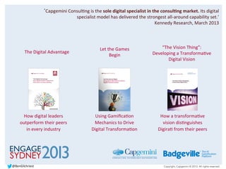 Copyright, Capgemini © 2013. All rights reserved.
‘Capgemini	
  ConsulBng	
  is	
  the	
  sole	
  digital	
  specialist	
  in	
  the	
  consulDng	
  market.	
  Its	
  digital	
  
specialist	
  model	
  has	
  delivered	
  the	
  strongest	
  all-­‐around	
  capability	
  set.’	
  
Kennedy	
  Research,	
  March	
  2013	
  
How	
  digital	
  leaders	
  
outperform	
  their	
  peers	
  
in	
  every	
  industry	
  
Let	
  the	
  Games	
  
Begin	
  
Using	
  GamiﬁcaBon	
  
Mechanics	
  to	
  Drive	
  
Digital	
  TransformaBon	
  
The	
  Digital	
  Advantage	
  
“The	
  Vision	
  Thing”:	
  
Developing	
  a	
  TransformaBve	
  
Digital	
  Vision	
  
How	
  a	
  transformaBve	
  
vision	
  disBnguishes	
  
DigiraB	
  from	
  their	
  peers	
  
@BenGilchriest	
  
 