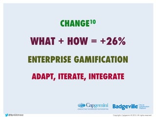 Copyright, Capgemini © 2013. All rights reserved.
CHANGE10
WHAT + HOW = +26%
ENTERPRISE GAMIFICATION
ADAPT, ITERATE, INTEGRATE
@BenGilchriest	
  
 