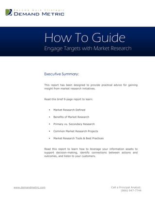 How To Guide
                   Engage Targets with Market Research



                   Executive Summary:

                   This report has been designed to provide practical advice for gaining
                   insight from market research initiatives.



                   Read this brief 9-page report to learn:



                          Market Research Defined

                          Benefits of Market Research

                          Primary vs. Secondary Research

                          Common Market Research Projects

                          Market Research Tools & Best Practices



                   Read this report to learn how to leverage your information assets to
                   support decision-making, identify connections between actions and
                   outcomes, and listen to your customers.




www.demandmetric.com                                                Call a Principal Analyst:
                                                                            (866) 947-7744
 