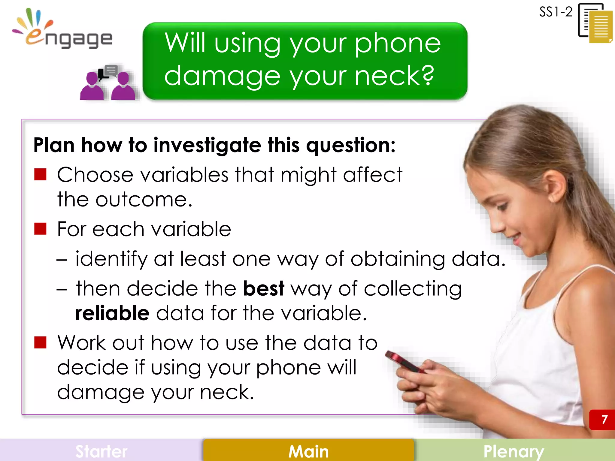 7
Plan how to investigate this question:
 Choose variables that might affect
the outcome.
 For each variable
– identify at least one way of obtaining data.
– then decide the best way of collecting
reliable data for the variable.
 Work out how to use the data to
decide if using your phone will
damage your neck.
Starter PlenaryMain
Will using your phone
damage your neck?
SS1-2
7
 