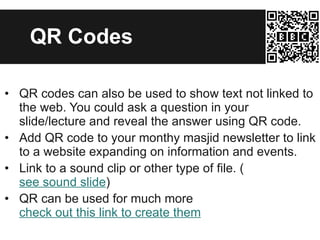 QR Codes QR codes can also be used to show text not linked to the web. You could ask a question in your slide/lecture and reveal the answer using QR code. Add QR code to your monthy masjid newsletter to link to a website expanding on information and events. Link to a sound clip or other type of file. ( see sound slide ) QR can be used for much more  check out this link to create them 