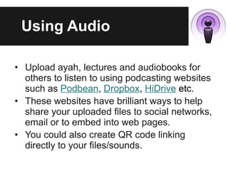 Using Audio Upload ayah, lectures and audiobooks for others to listen to using podcasting websites such as  Podbean ,  Dropbox ,  HiDrive  etc . These websites have brilliant ways to help share your uploaded files to social networks, email or to embed into web pages. You could also create QR code linking directly to your files/sounds. 