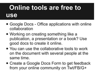 Online tools are free to use Google Docs - Office applications with online collaboration  Working on creating something like a publication, a presentation or a book? Use good docs to create it online.  You can use the collaborative tools to work on the document with several people at the same time. Create a Google Docs Form to get feedback from your online community on Twt/FB/G+ 