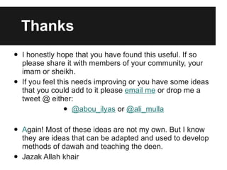 Thanks I honestly hope that you have found this useful. If so please share it with members of your community, your imam or sheikh.  If you feel this needs improving or you have some ideas that you could add to it please  email me  or drop me a tweet @ either: @abou_ilyas  or  @ali_mulla A gain! Most of these ideas are not my own. But I know they are ideas that can be adapted and used to develop methods of dawah and teaching the deen.  Jazak Allah khair 
