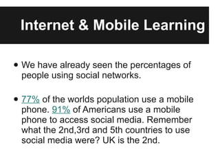 Internet & Mobile Learning We have already seen the percentages of people using social networks. 77%  of the worlds population use a mobile phone.  91%  of Americans use a mobile phone to access social media. Remember what the 2nd,3rd and 5th countries to use social media were? UK is the 2nd. 