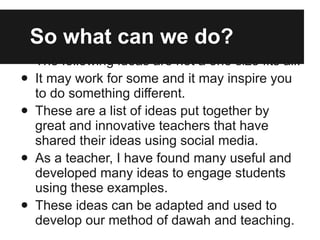 So what can we do? The following ideas are not a one size fits all. It may work for some and it may inspire you to do something different. These are a list of ideas put together by great and innovative teachers that have shared their ideas using social media. As a teacher, I have found many useful and developed many ideas to engage students using these examples. These ideas can be adapted and used to develop our method of dawah and teaching. 