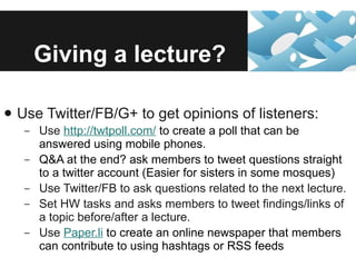 Giving a lecture? Use Twitter/FB/G+ to get opinions of listeners: Use  http://twtpoll.com/  to create a poll that can be answered using mobile phones. Q&A at the end? ask members to tweet questions straight to a twitter account (Easier for sisters in some mosques) Use Twitter/FB to ask questions related to the next lecture. Set HW tasks and asks members to tweet findings/links of a topic before/after a lecture. Use  Paper.li  to create an online newspaper that members can contribute to using hashtags or RSS feeds 