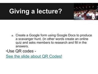 Giving a lecture? Create a Google form using Google Docs to produce a scavanger hunt. (in other words create an online quiz and asks members to research and fill in the answers. Use QR codes -  See the slide about QR Codes! 