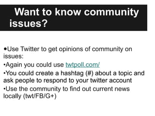 Want to know community issues? Use Twitter to get opinions of community on issues: Again you could use  twtpoll.com/ You could create a hashtag (#) about a topic and ask people to respond to your twitter account Use the community to find out current news locally (twt/FB/G+) 