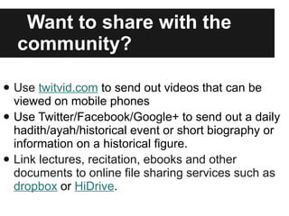 Want to share with the community? Use  twitvid.com  to send out videos that can be viewed on mobile phones Use Twitter/Facebook/Google+ to send out a daily hadith/ayah/historical event or short biography or information on a historical figure. Link lectures, recitation, ebooks and other documents to online file sharing services such as  dropbox  or  HiDrive . 
