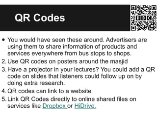 QR Codes You would have seen these around. Advertisers are using them to share information of products and services everywhere from bus stops to shops. Use QR codes on posters around the masjid Have a projector in your lectures? You could add a QR code on slides that listeners could follow up on by doing extra research. QR codes can link to a website Link QR Codes directly to online shared files on services like  Dropbox   or  HiDrive . 