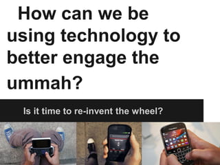 How can we be
using technology to
better engage the
ummah?
 Is it time to re-invent the wheel?
 