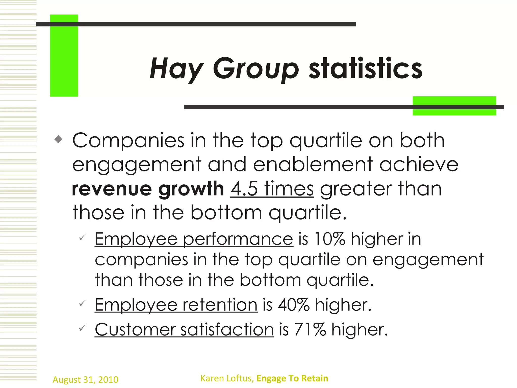 Hay Group  statistics Companies in the top quartile on both engagement and enablement achieve  revenue growth   4.5 times  greater than those in the bottom quartile. Employee performance  is 10% higher in companies in the top quartile on engagement than those in the bottom quartile. Employee retention  is 40% higher. C ustomer satisfaction  is 71% higher. 