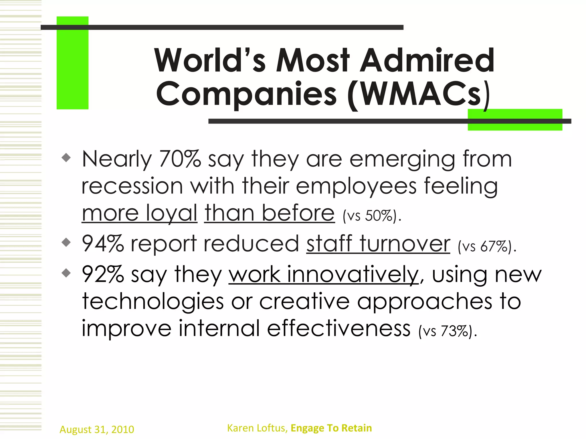 World’s Most Admired Companies (WMACs ) Nearly 70% say they are emerging from recession with their employees feeling  more loyal   than before   (vs 50%). 94% report reduced  staff turnover   (vs 67%). 92% say they  work innovatively , using new technologies or creative approaches to improve internal effectiveness  (vs 73%). 