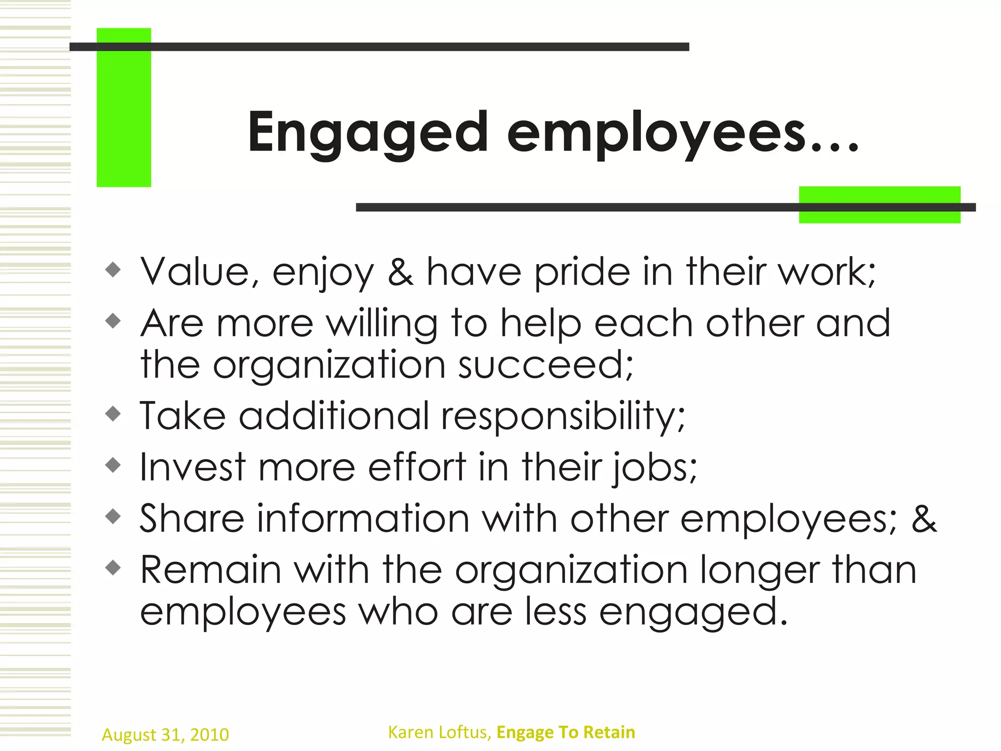 Engaged employees… Value, enjoy & have pride in their work;  Are more willing to help each other and the organization succeed;  Take additional responsibility;  Invest more effort in their jobs;  Share information with other employees; & Remain with the organization longer than employees who are less engaged. 