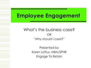 Employee Engagement What’s the business case? OR “ Why should I care?” Presented by Karen Loftus, MBA/SPHR Engage To Retain 
