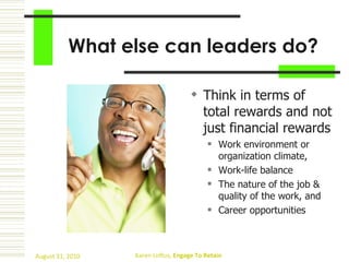 What else can leaders do? Think in terms of total rewards and not just financial rewards   Work environment or organization climate, Work-life balance  The nature of the job & quality of the work, and  Career opportunities   