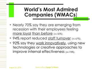 World’s Most Admired Companies (WMACs ) Nearly 70% say they are emerging from recession with their employees feeling  more loyal   than before   (vs 50%). 94% report reduced  staff turnover   (vs 67%). 92% say they  work innovatively , using new technologies or creative approaches to improve internal effectiveness  (vs 73%). 
