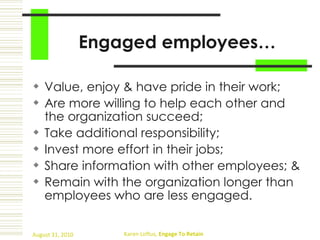 Engaged employees… Value, enjoy & have pride in their work;  Are more willing to help each other and the organization succeed;  Take additional responsibility;  Invest more effort in their jobs;  Share information with other employees; & Remain with the organization longer than employees who are less engaged. 