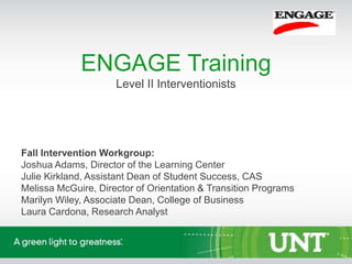 ENGAGE Training
                     Level II Interventionists




Fall Intervention Workgroup:
Joshua Adams, Director of the Learning Center
Julie Kirkland, Assistant Dean of Student Success, CAS
Melissa McGuire, Director of Orientation & Transition Programs
Marilyn Wiley, Associate Dean, College of Business
Laura Cardona, Research Analyst
 