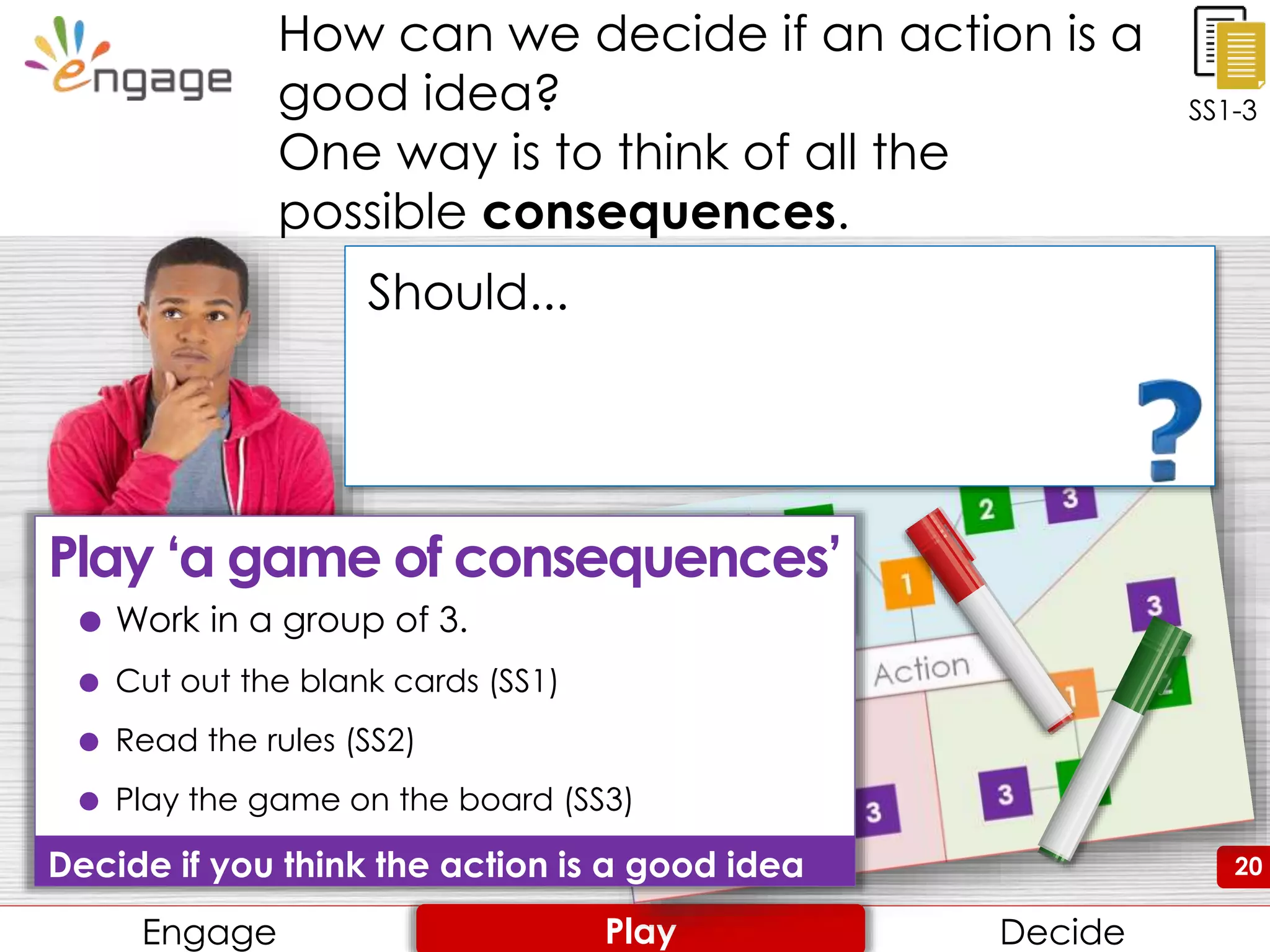 20
How can we decide if an action is a
good idea?
One way is to think of all the
possible consequences.
Engage Review ConsiderEngage DecidePlay
20
SS1-3
Should...
 Work in a group of 3.
 Cut out the blank cards (SS1)
 Read the rules (SS2)
 Play the game on the board (SS3)
Decide if you think the action is a good idea
Play ‘a game of consequences’
 