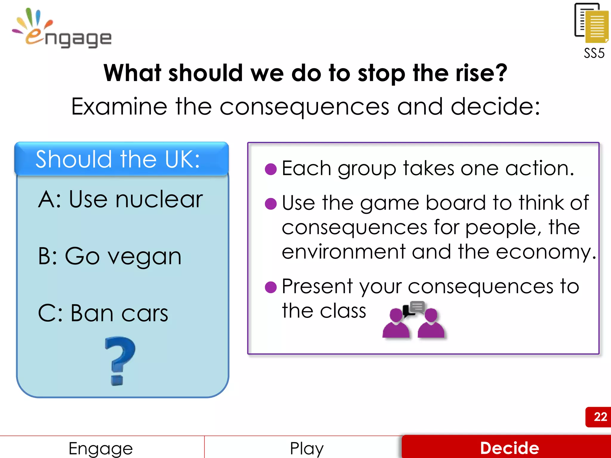 22
What should we do to stop the rise?
Examine the consequences and decide:
 Each group takes one action.
 Use the game board to think of
consequences for people, the
environment and the economy.
 Present your consequences to
the class
SS5
Engage Review ConsiderEngage Play Decide
A: Use nuclear
B: Go vegan
C: Ban cars
Should the UK:
 