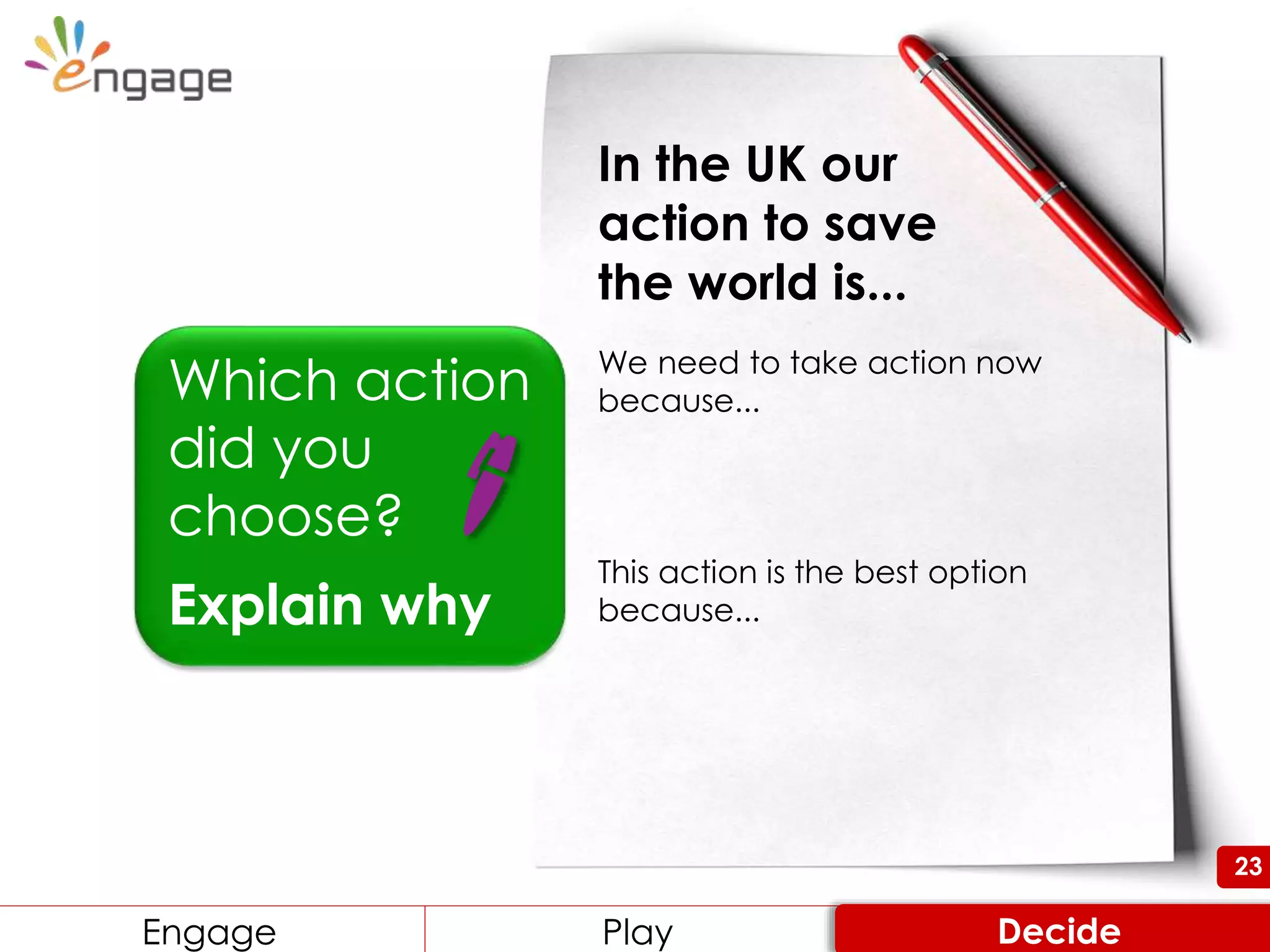 23
Which action
did you
choose?
Explain why
In the UK our
action to save
the world is...
We need to take action now
because...
This action is the best option
because...
Engage Review ConsiderEngage Play Decide
23
 