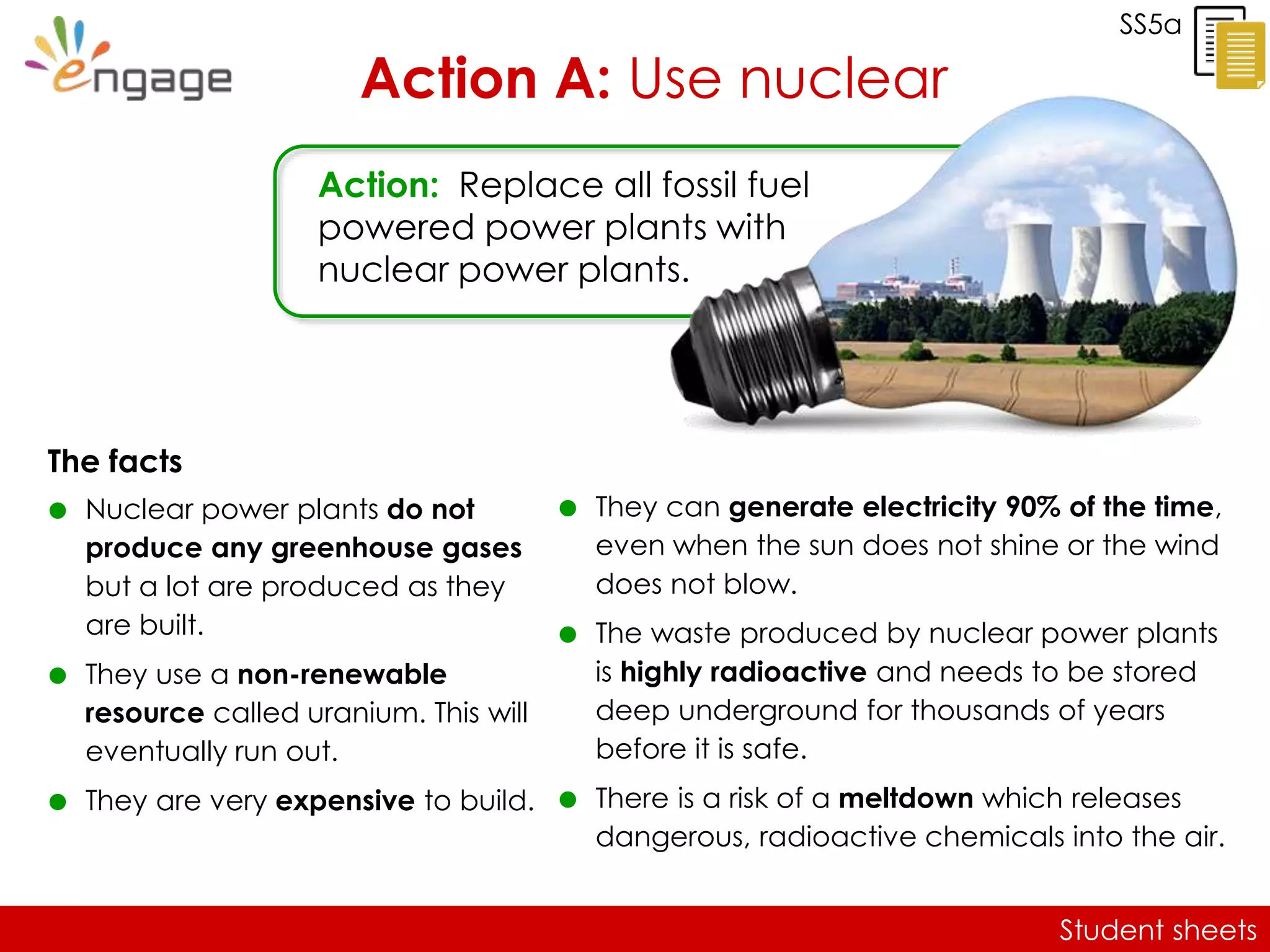 Student sheets
SS5a
Action A: Use nuclear
The facts
 Nuclear power plants do not
produce any greenhouse gases
but a lot are produced as they
are built.
 They use a non-renewable
resource called uranium. This will
eventually run out.
 They are very expensive to build.
Action: Replace all fossil fuel
powered power plants with
nuclear power plants.
 They can generate electricity 90% of the time,
even when the sun does not shine or the wind
does not blow.
 The waste produced by nuclear power plants
is highly radioactive and needs to be stored
deep underground for thousands of years
before it is safe.
 There is a risk of a meltdown which releases
dangerous, radioactive chemicals into the air.
 