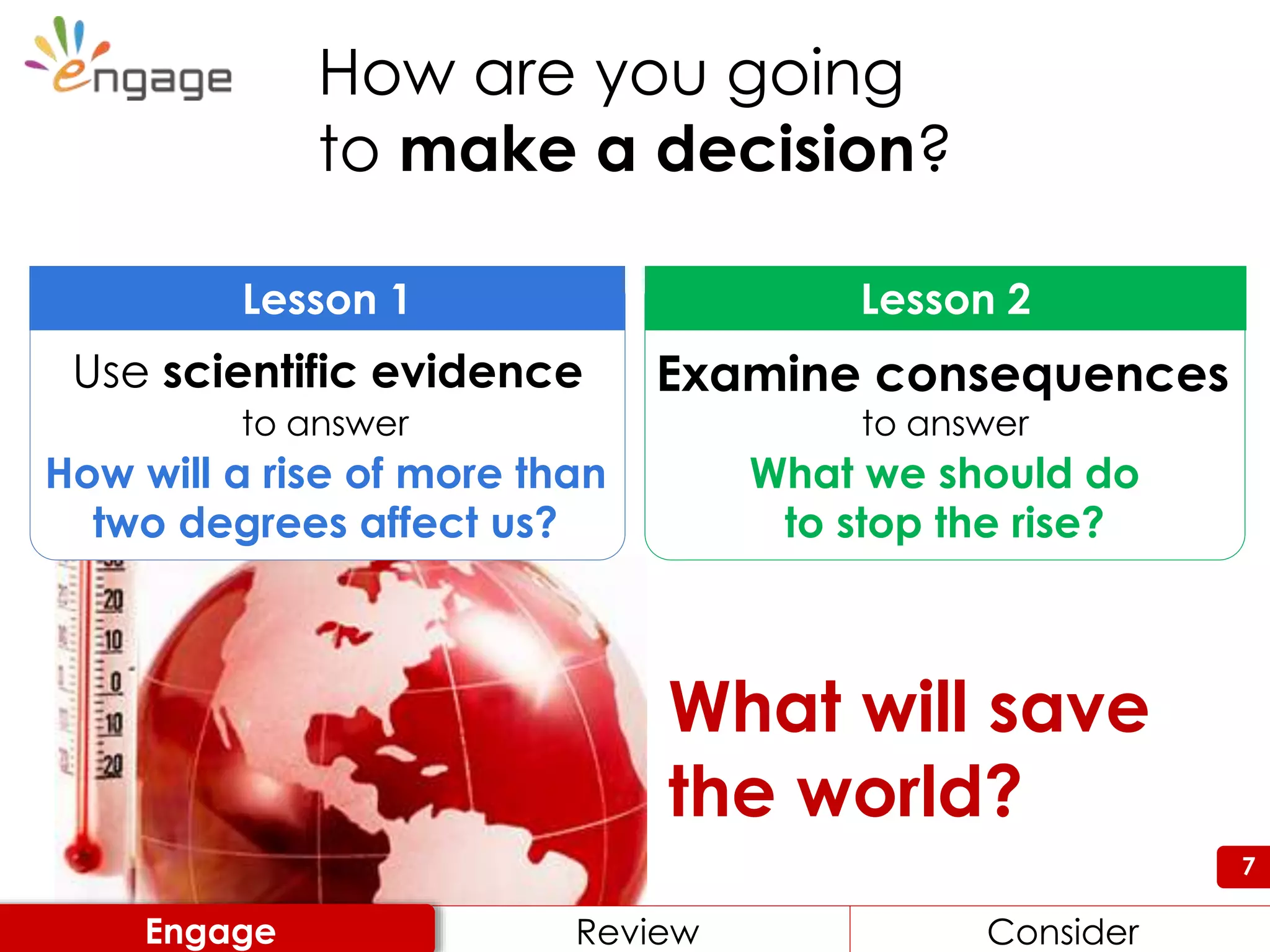 7
What will save
the world?
How are you going
to make a decision?
What we should do
to stop the rise?
Lesson 2
Examine consequences
to answer
How will a rise of more than
two degrees affect us?
Lesson 1
Use scientific evidence
to answer
Engage Review ConsiderReview ConsiderEngage
 
