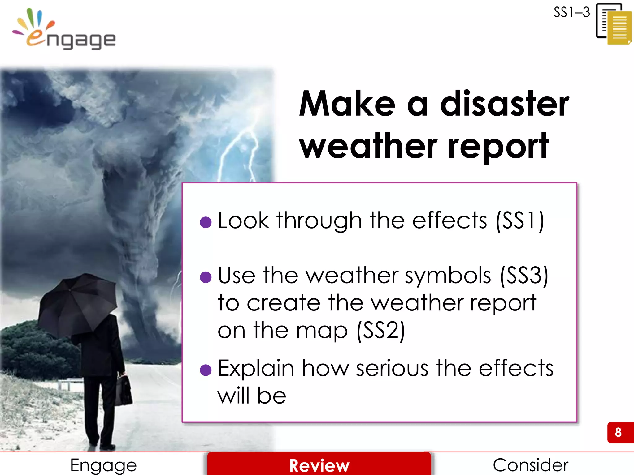 8
Make a disaster
weather report
8
 Look through the effects (SS1)
 Use the weather symbols (SS3)
to create the weather report
on the map (SS2)
 Explain how serious the effects
will be
SS1–3
Engage ConsiderReview
 