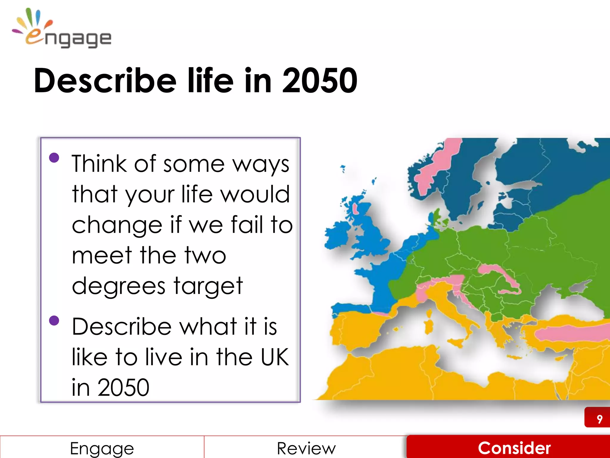 9
• Think of some ways
that your life would
change if we fail to
meet the two
degrees target
• Describe what it is
like to live in the UK
in 2050
9
Engage ReviewReviewEngage Consider
Describe life in 2050
 